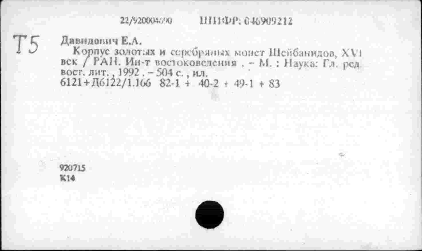 ﻿22/9200М.7Ю ШИ ФР; 046909212
Давидович Е.Л.
Корпус золотых и серебряных монет Шсйбанидов, XVI век / РАН. Ин-т востоковедения . - М. : Наука: Гл. рсд вост. лит.. 1992 . - 504 с., ил.
6121+ Д6122/1.166 82-1 + 40-2 + 49-1 + 83
»20715
К14